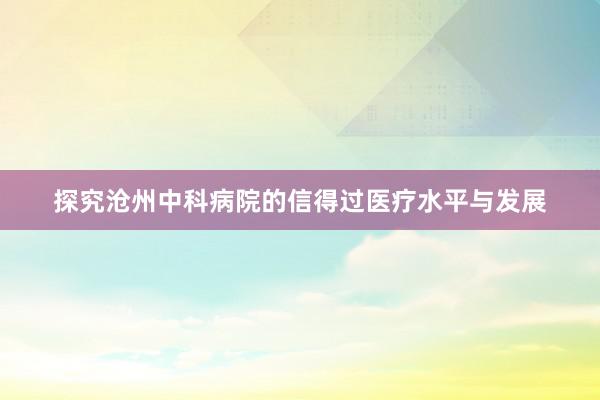 探究沧州中科病院的信得过医疗水平与发展